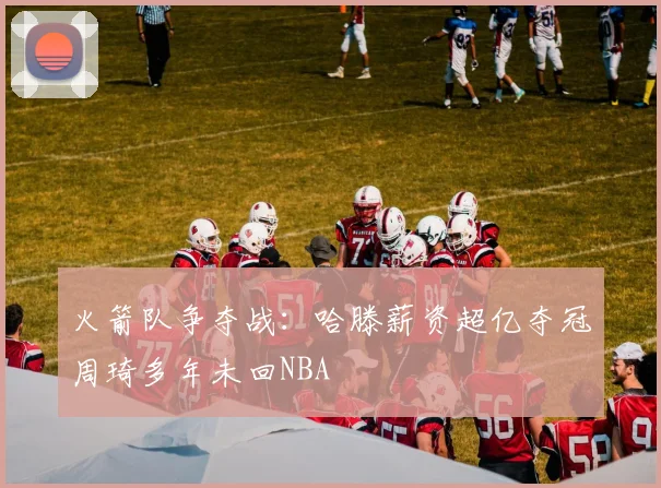 火箭队争夺战：哈滕薪资超亿夺冠周琦多年未回NBA