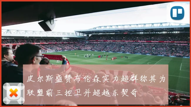 皮尔斯盛赞布伦森实力超群称其为联盟前三控卫并超越东契奇