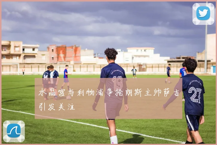 水晶宫与利物浦争抢朗斯主帅萨吉引发关注