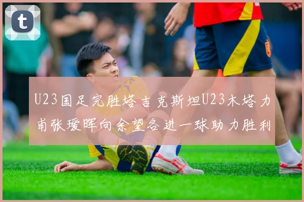 U23国足完胜塔吉克斯坦U23木塔力甫张瑷晖向余望各进一球助力胜利