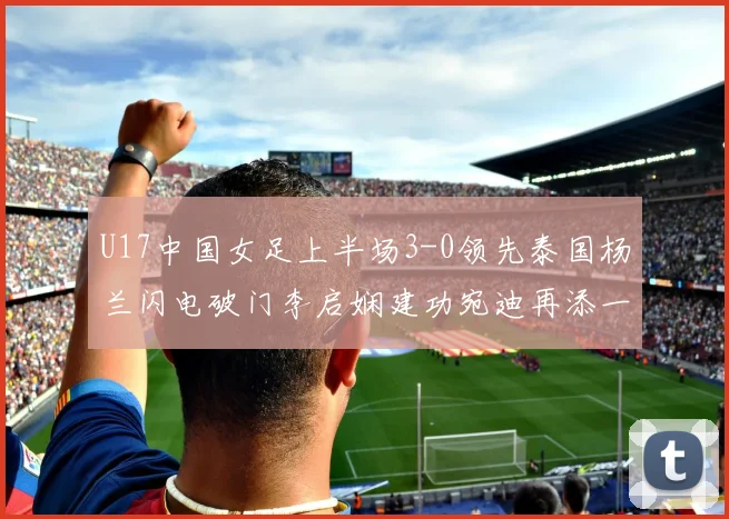 U17中国女足上半场3-0领先泰国杨兰闪电破门李启娴建功宛迪再添一分