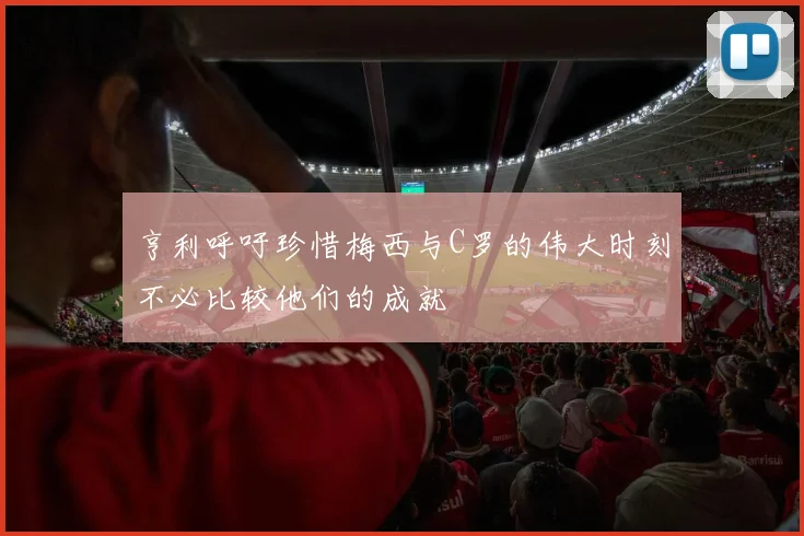亨利呼吁珍惜梅西与C罗的伟大时刻不必比较他们的成就