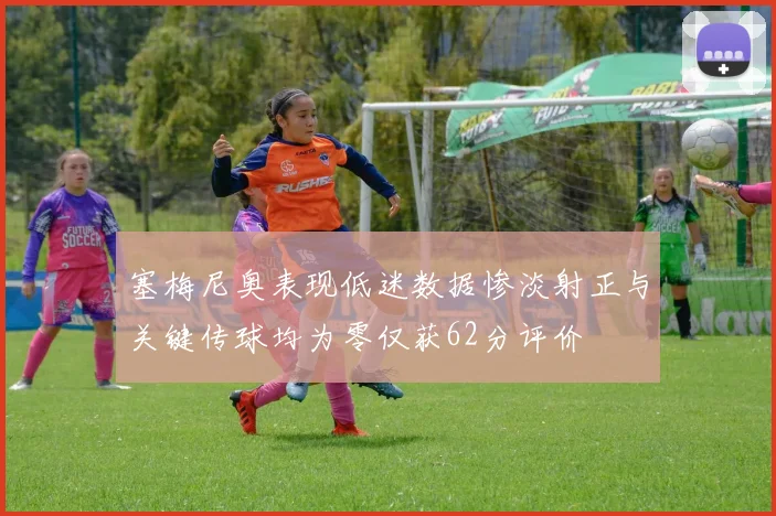 塞梅尼奥表现低迷数据惨淡射正与关键传球均为零仅获62分评价