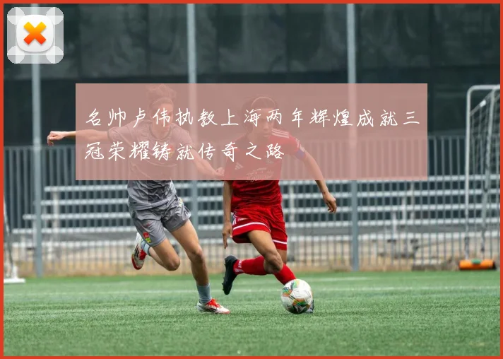 名帅卢伟执教上海两年辉煌成就三冠荣耀铸就传奇之路