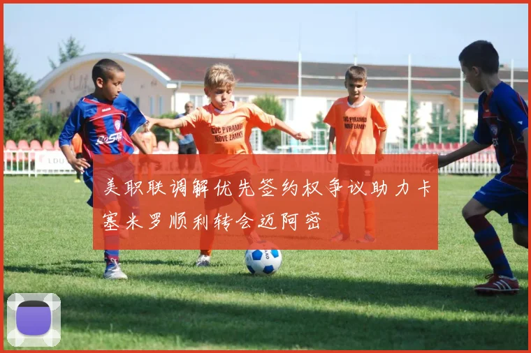 美职联调解优先签约权争议助力卡塞米罗顺利转会迈阿密