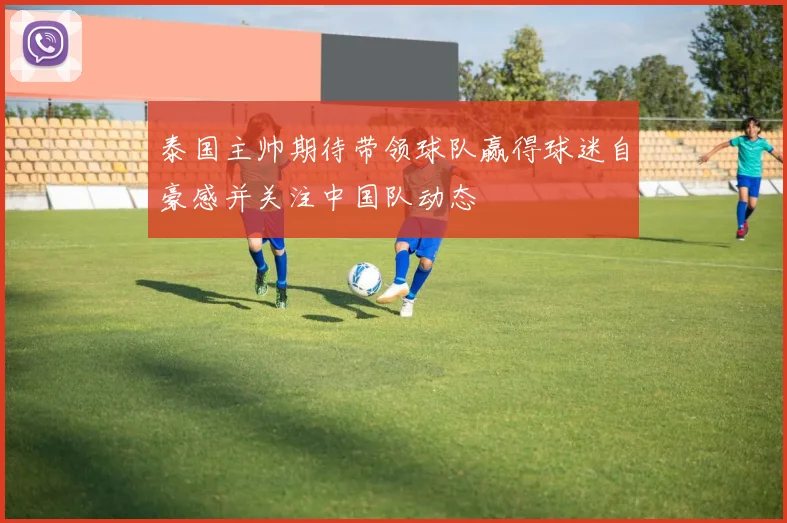 泰国主帅期待带领球队赢得球迷自豪感并关注中国队动态