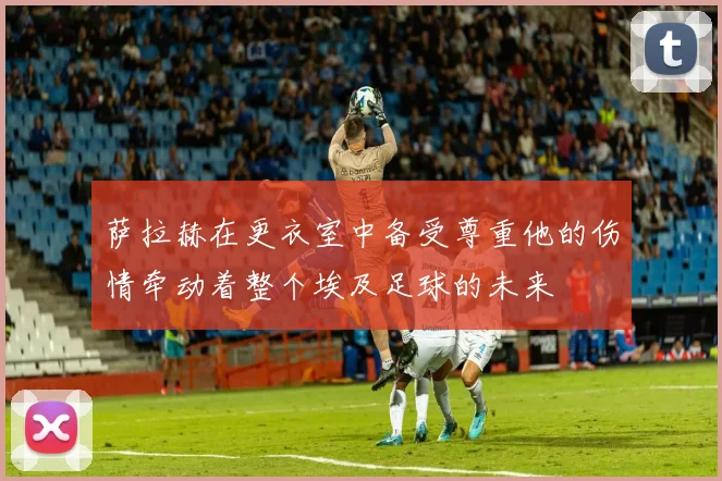 萨拉赫在更衣室中备受尊重他的伤情牵动着整个埃及足球的未来