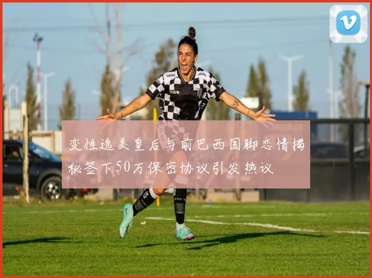 变性选美皇后与前巴西国脚恋情揭秘签下50万保密协议引发热议