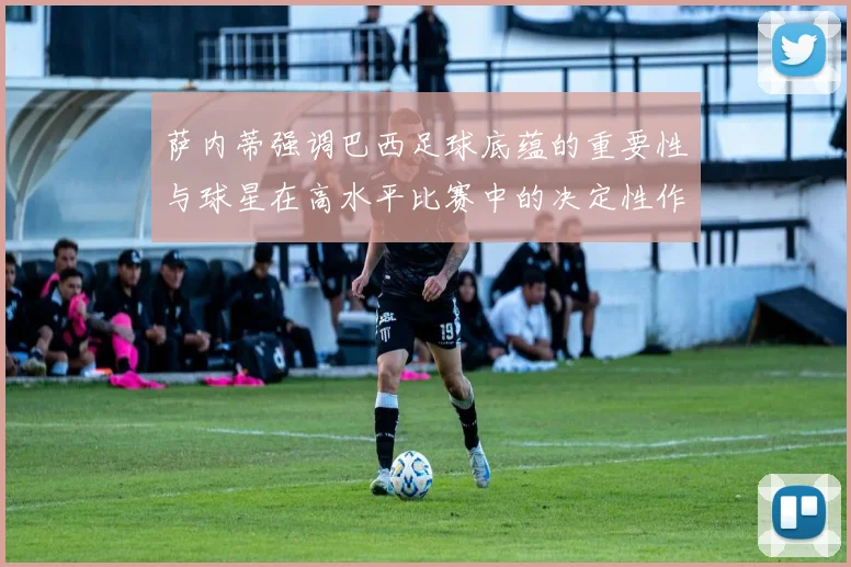 萨内蒂强调巴西足球底蕴的重要性与球星在高水平比赛中的决定性作用